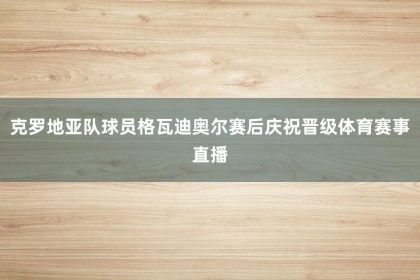 克罗地亚队球员格瓦迪奥尔赛后庆祝晋级体育赛事直播
