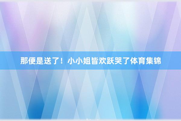 那便是送了!小小姐皆欢跃哭了体育集锦