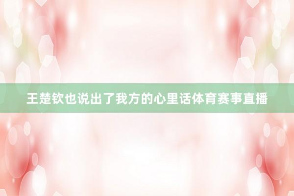 王楚钦也说出了我方的心里话体育赛事直播