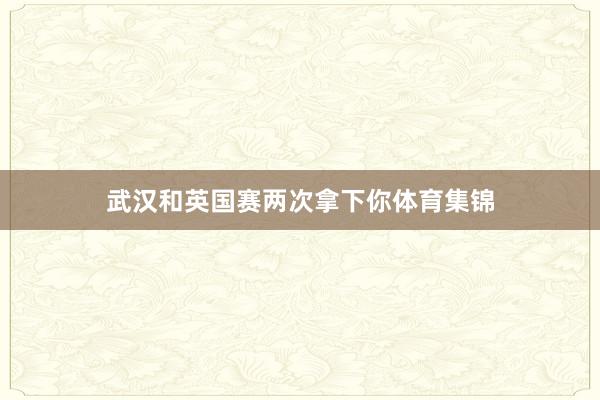 武汉和英国赛两次拿下你体育集锦