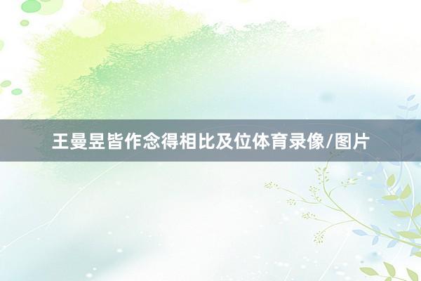 王曼昱皆作念得相比及位体育录像/图片