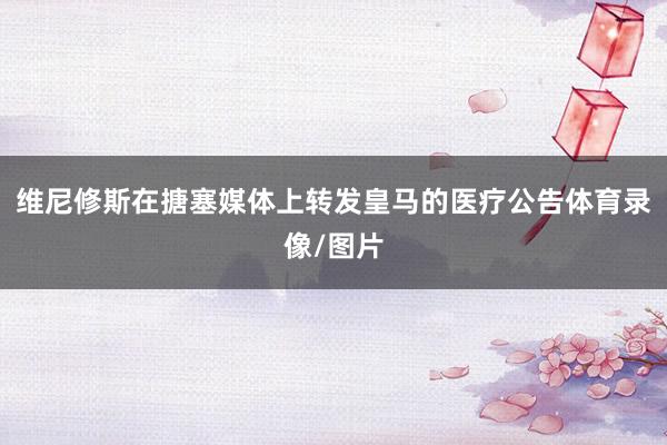 维尼修斯在搪塞媒体上转发皇马的医疗公告体育录像/图片