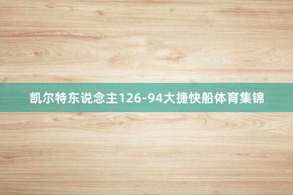 凯尔特东说念主126-94大捷快船体育集锦