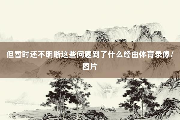 但暂时还不明晰这些问题到了什么经由体育录像/图片