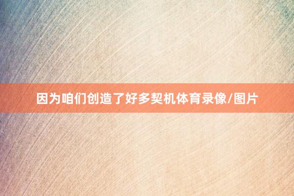 因为咱们创造了好多契机体育录像/图片