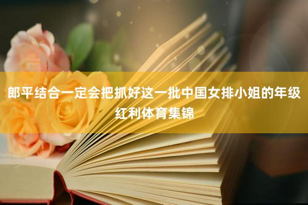 郎平结合一定会把抓好这一批中国女排小姐的年级红利体育集锦