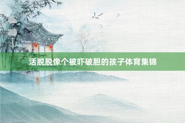 活脱脱像个被吓破胆的孩子体育集锦
