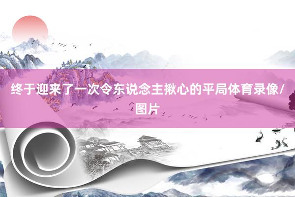 终于迎来了一次令东说念主揪心的平局体育录像/图片