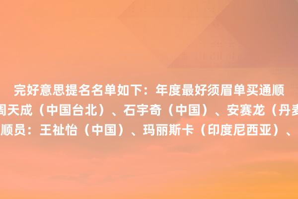 完好意思提名名单如下：　　年度最好须眉单买通顺员：安东森（丹麦）、周天成（中国台北）、石宇奇（中国）、安赛龙（丹麦）　　年度最好女子单买通顺员：王祉怡（中国）、玛丽斯卡（印度尼西亚）、韩悦（中国）、安洗莹（韩国）　　年度最好须眉双打组合：阿尔菲安/阿迪安托（印度尼西亚）、梁伟铿/王昶（中国）、姜珉赫/徐承宰（韩国）、阿斯特鲁普/拉斯姆森（丹麦）　　年度最好女子双打组合：陈早晨/贾一凡（中国）、白荷