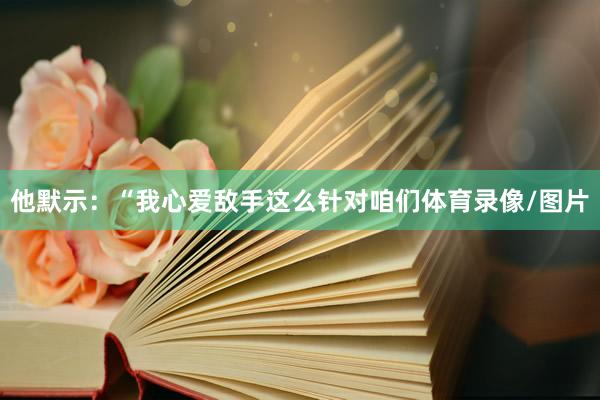 他默示：“我心爱敌手这么针对咱们体育录像/图片