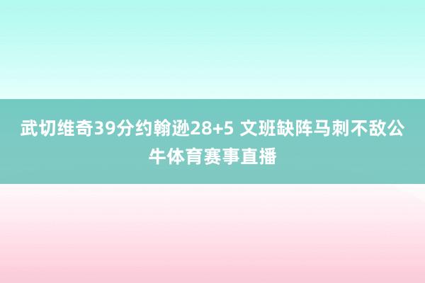 武切维奇39分约翰逊28+5 文班缺阵马刺不敌公牛体育赛事直播