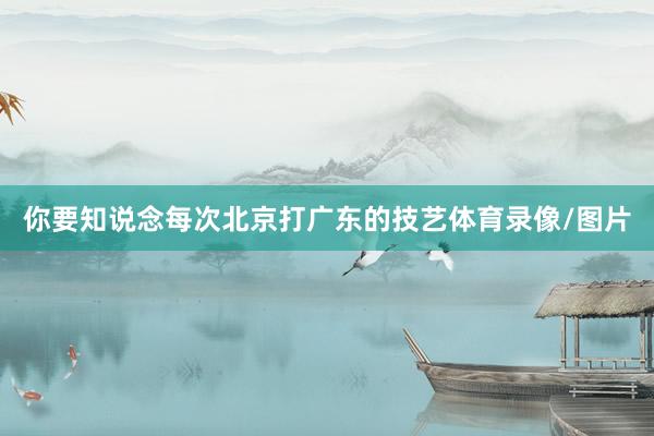 你要知说念每次北京打广东的技艺体育录像/图片