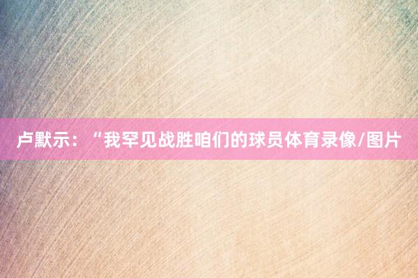 卢默示：“我罕见战胜咱们的球员体育录像/图片