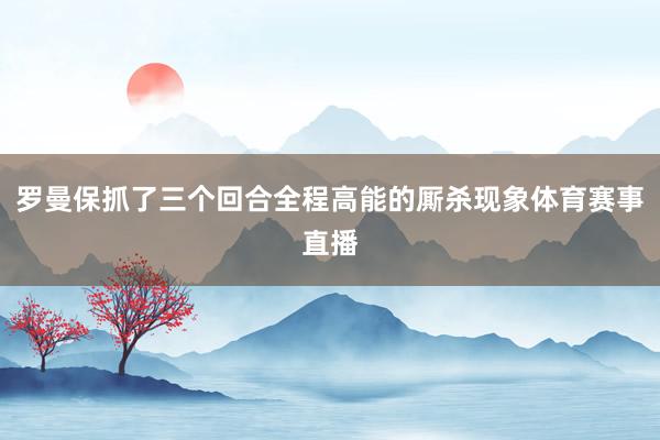 罗曼保抓了三个回合全程高能的厮杀现象体育赛事直播