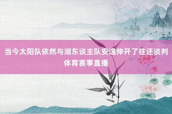 当今太阳队依然与湖东谈主队安逸伸开了往还谈判体育赛事直播
