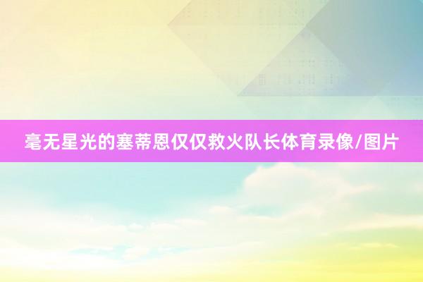 毫无星光的塞蒂恩仅仅救火队长体育录像/图片