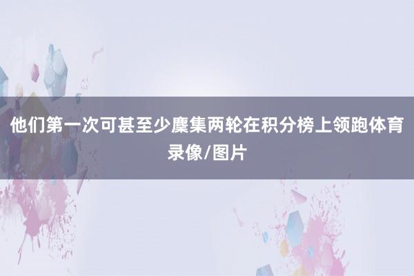 他们第一次可甚至少麇集两轮在积分榜上领跑体育录像/图片