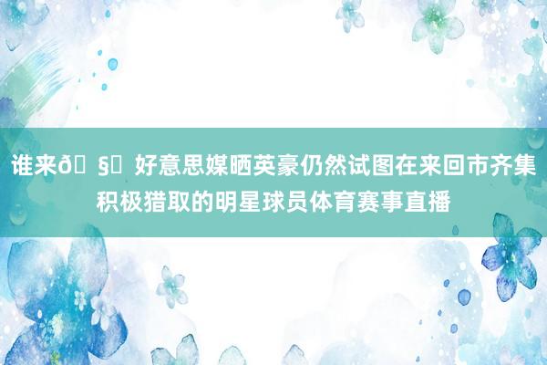 谁来🧐好意思媒晒英豪仍然试图在来回市齐集积极猎取的明星球员体育赛事直播