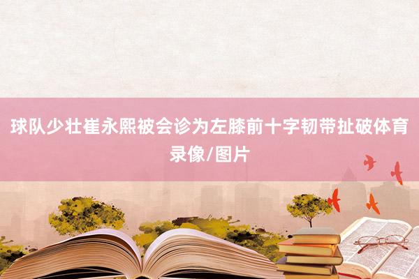 球队少壮崔永熙被会诊为左膝前十字韧带扯破体育录像/图片