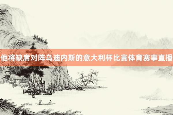 他将缺席对阵乌迪内斯的意大利杯比赛体育赛事直播