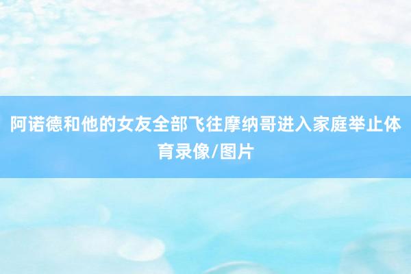阿诺德和他的女友全部飞往摩纳哥进入家庭举止体育录像/图片