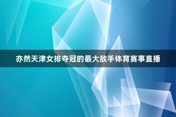 亦然天津女排夺冠的最大敌手体育赛事直播