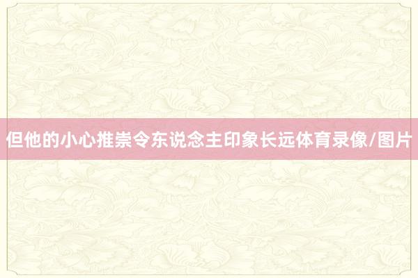 但他的小心推崇令东说念主印象长远体育录像/图片