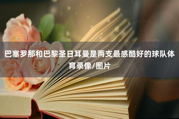 巴塞罗那和巴黎圣日耳曼是两支最感酷好的球队体育录像/图片