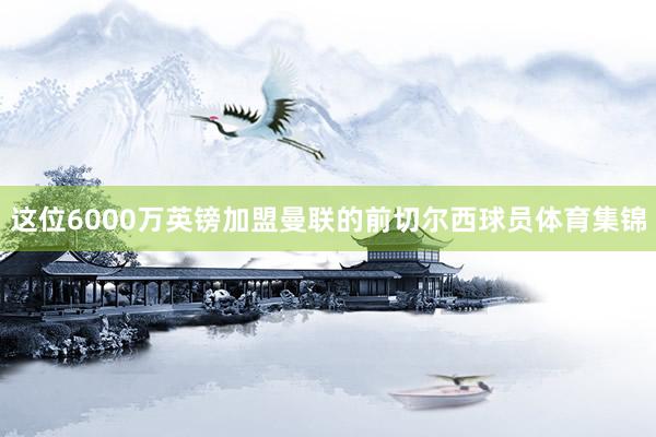 这位6000万英镑加盟曼联的前切尔西球员体育集锦