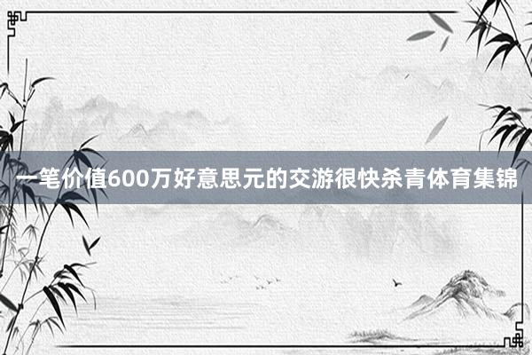 一笔价值600万好意思元的交游很快杀青体育集锦
