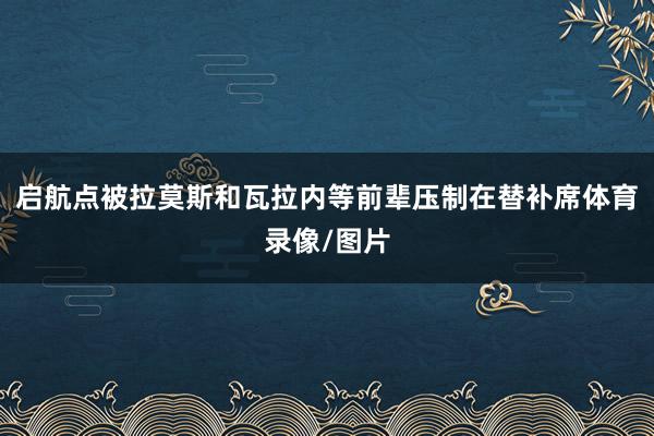 启航点被拉莫斯和瓦拉内等前辈压制在替补席体育录像/图片