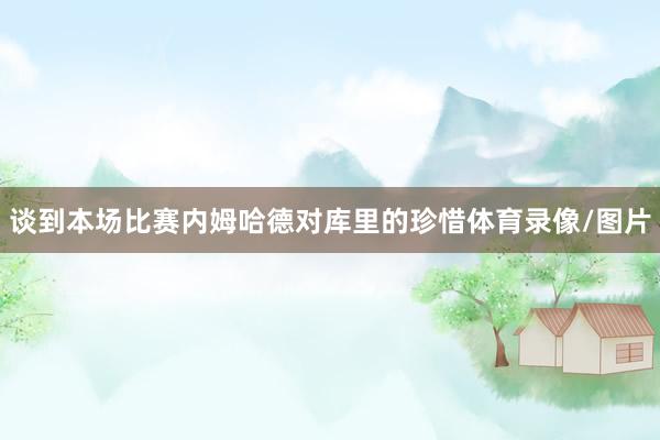 谈到本场比赛内姆哈德对库里的珍惜体育录像/图片