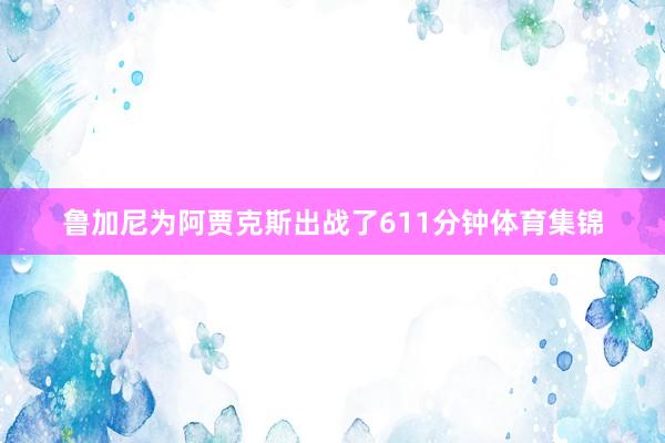 鲁加尼为阿贾克斯出战了611分钟体育集锦