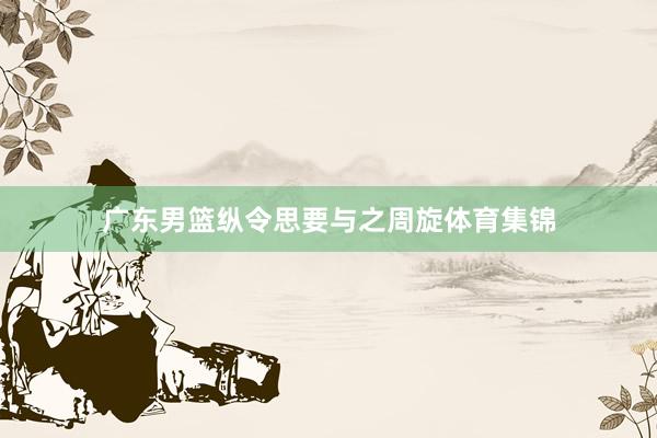 广东男篮纵令思要与之周旋体育集锦
