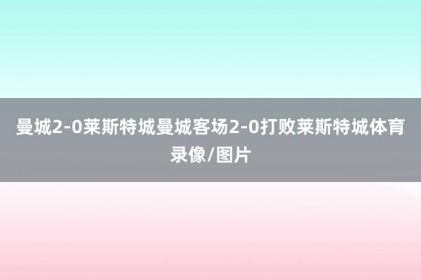 曼城2-0莱斯特城曼城客场2-0打败莱斯特城体育录像/图片