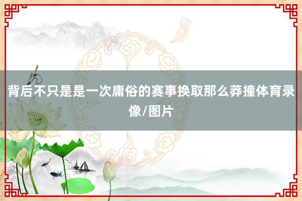 背后不只是是一次庸俗的赛事换取那么莽撞体育录像/图片