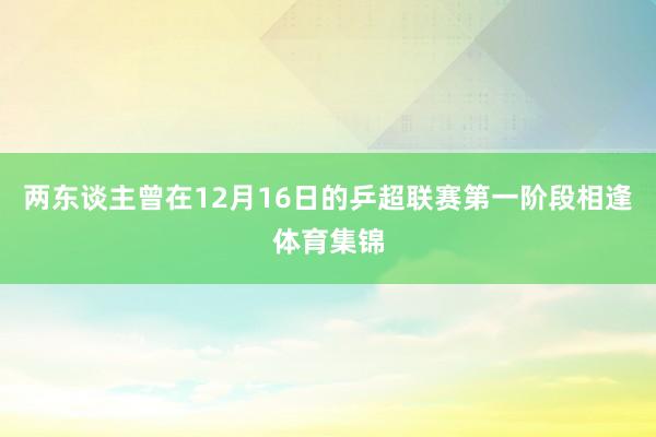 两东谈主曾在12月16日的乒超联赛第一阶段相逢体育集锦