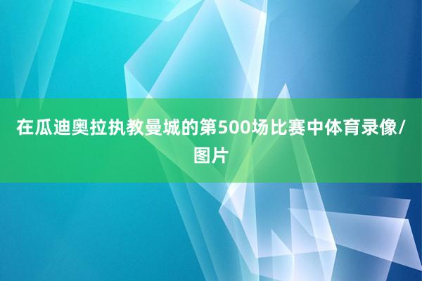 在瓜迪奥拉执教曼城的第500场比赛中体育录像/图片