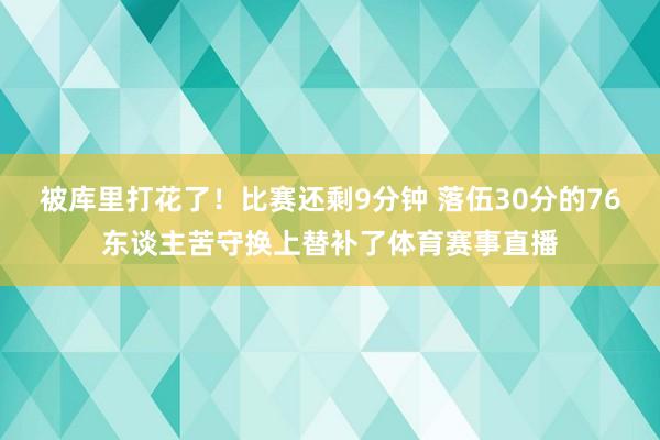 被库里打花了！比赛还剩9分钟 落伍30分的76东谈主苦守换上替补了体育赛事直播