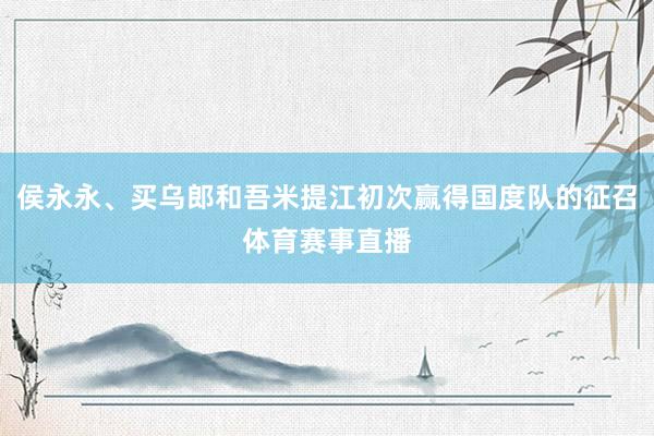 侯永永、买乌郎和吾米提江初次赢得国度队的征召体育赛事直播