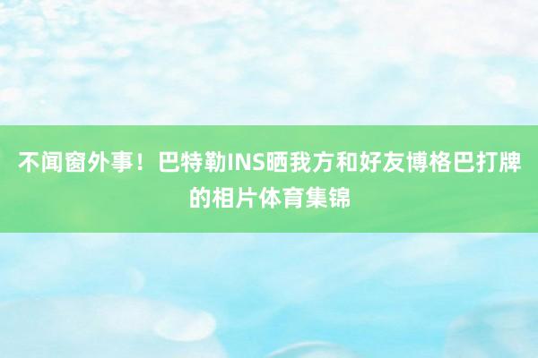 不闻窗外事！巴特勒INS晒我方和好友博格巴打牌的相片体育集锦