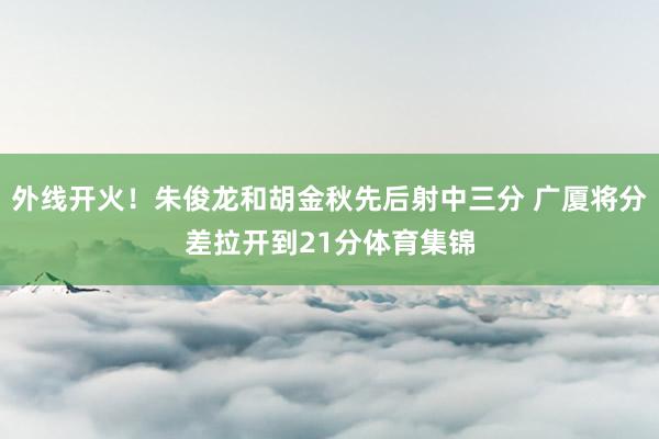 外线开火！朱俊龙和胡金秋先后射中三分 广厦将分差拉开到21分体育集锦