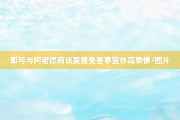 即可与阿诺德商谈夏窗免签事宜体育录像/图片