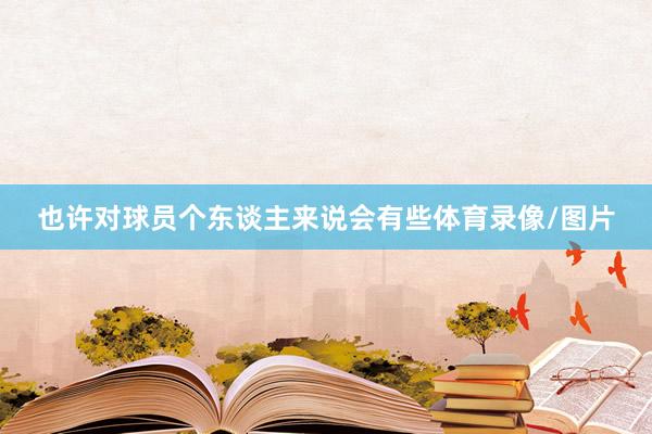 也许对球员个东谈主来说会有些体育录像/图片