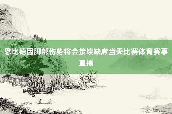 恩比德因脚部伤势将会接续缺席当天比赛体育赛事直播