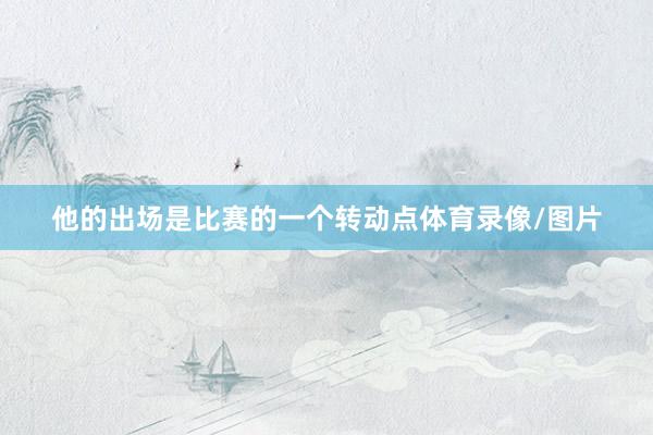 他的出场是比赛的一个转动点体育录像/图片