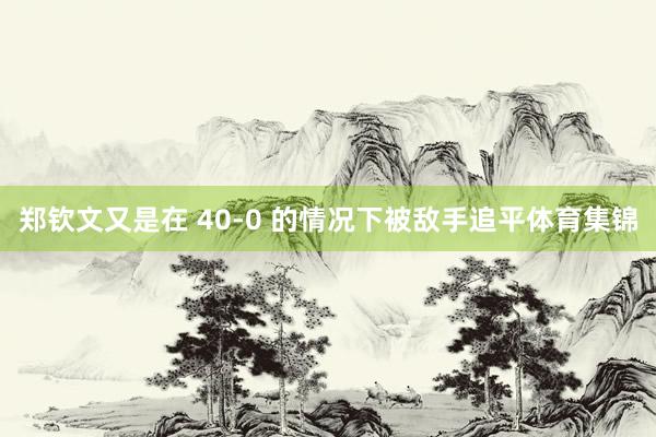 郑钦文又是在 40-0 的情况下被敌手追平体育集锦