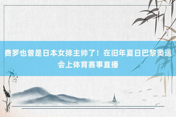 费罗也曾是日本女排主帅了！在旧年夏日巴黎奥运会上体育赛事直播