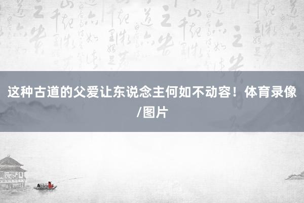 这种古道的父爱让东说念主何如不动容！体育录像/图片