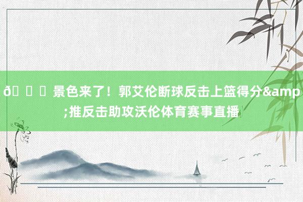 😎景色来了！郭艾伦断球反击上篮得分&推反击助攻沃伦体育赛事直播